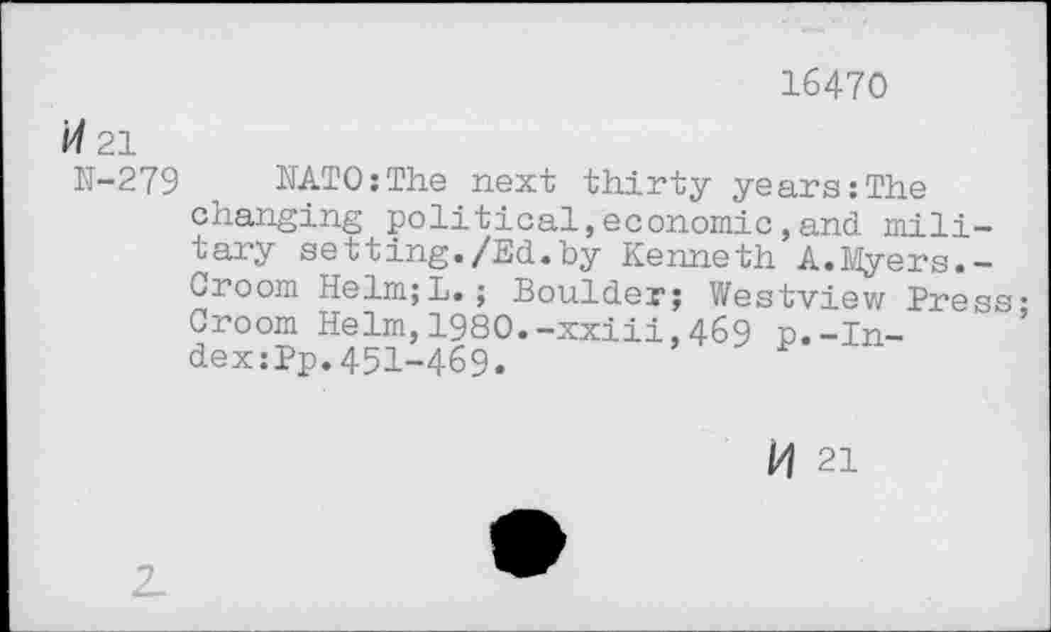 ﻿16470
Î4 21
N-279 NATO:The next thirty years;The changing political, economic, and. military setting./Ed.by Kenneth A.Myers.-Croom Helm;L.; Boulder; Westview Press-Croom Helm,1980.-xxiii,469 p.-ln-dex:Pp.451-469.
H 21